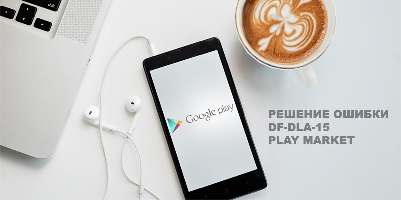 Ошибка Play Market с кодом df-dla-15 — почему возникает и как бороться