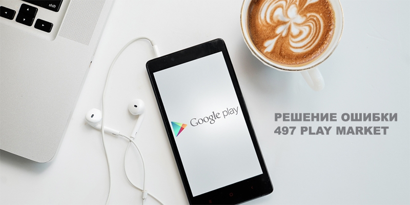 Ошибка Play Market с кодом 497 — почему возникает и как бороться
