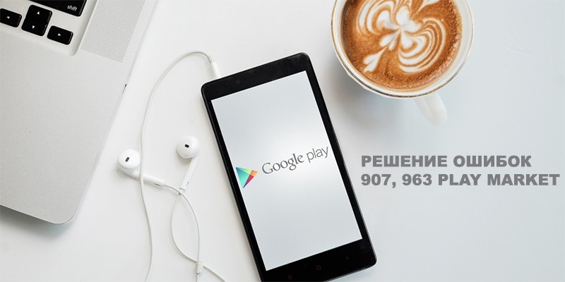 Ошибки Play Market с кодами 907, 963 — почему возникают и как бороться